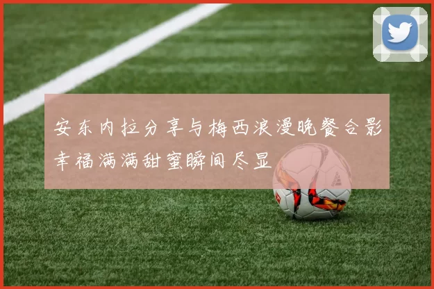 安东内拉分享与梅西浪漫晚餐合影幸福满满甜蜜瞬间尽显