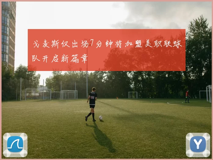 戈麦斯仅出场7分钟将加盟美职联球队开启新篇章