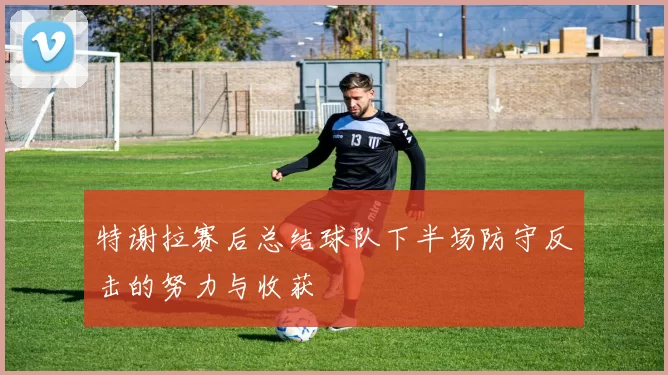 特谢拉赛后总结球队下半场防守反击的努力与收获