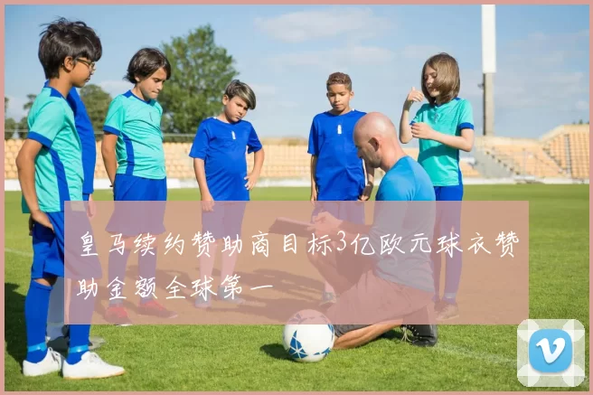 皇马续约赞助商目标3亿欧元球衣赞助金额全球第一
