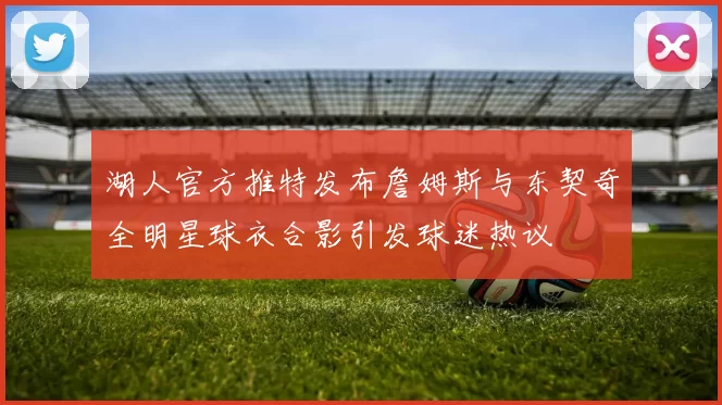 湖人官方推特发布詹姆斯与东契奇全明星球衣合影引发球迷热议