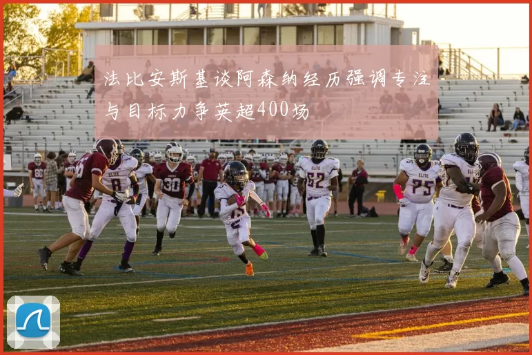 法比安斯基谈阿森纳经历强调专注与目标力争英超400场