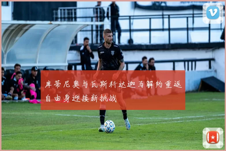库蒂尼奥与瓦斯科达迦马解约重返自由身迎接新挑战