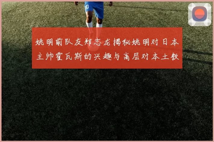 姚明前队友郑志龙揭秘姚明对日本主帅霍瓦斯的兴趣与高层对本土教练的偏好