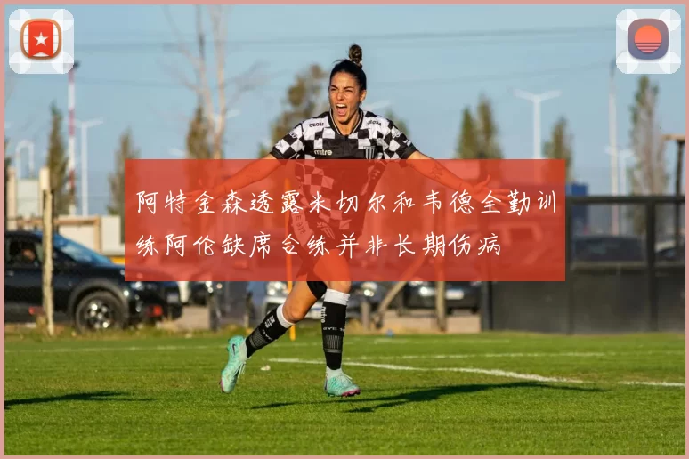 阿特金森透露米切尔和韦德全勤训练阿伦缺席合练并非长期伤病