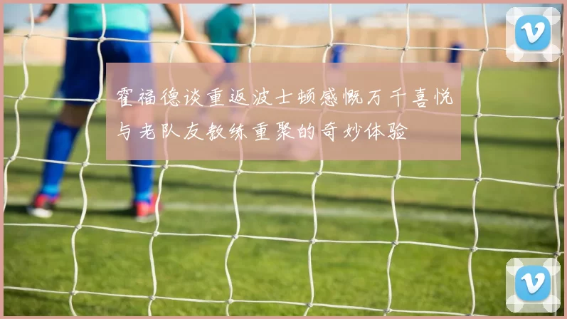 霍福德谈重返波士顿感慨万千喜悦与老队友教练重聚的奇妙体验