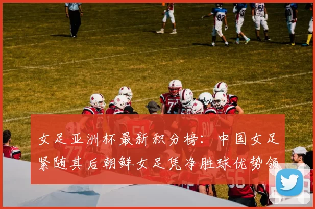 女足亚洲杯最新积分榜：中国女足紧随其后朝鲜女足凭净胜球优势领跑