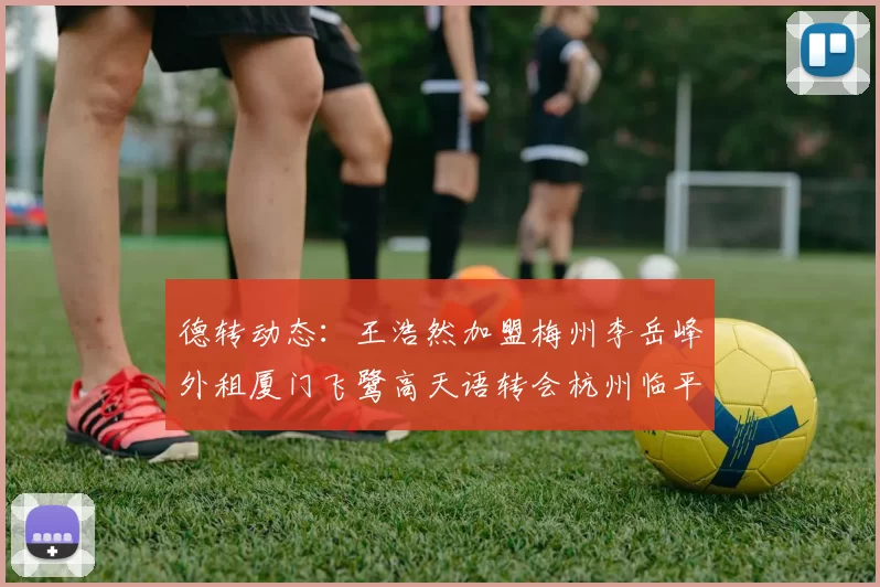 德转动态：王浩然加盟梅州李岳峰外租厦门飞鹭高天语转会杭州临平吴越