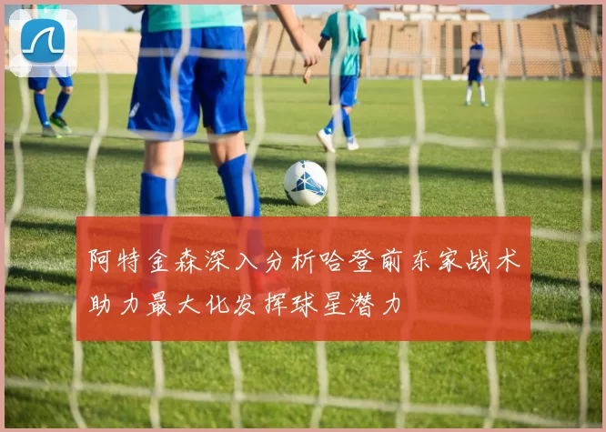 阿特金森深入分析哈登前东家战术助力最大化发挥球星潜力